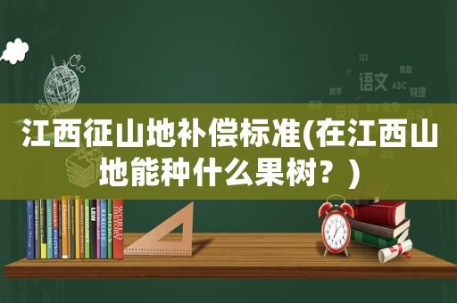 江西征山地補償標準(在江西山地能種什么果樹？)