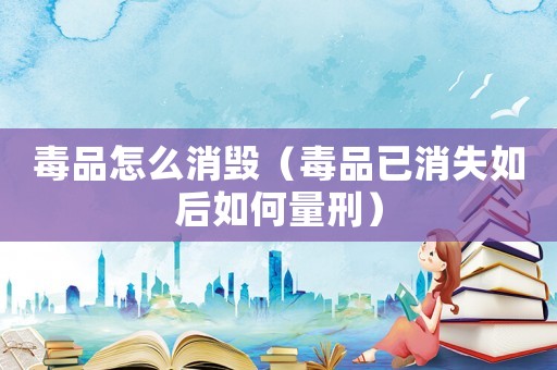 毒品怎么消毀（毒品已消失如后如何量刑）