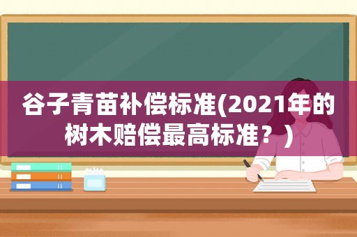 谷子青苗補償標(biāo)準(zhǔn)(2021年的樹木賠償最高標(biāo)準(zhǔn)？)