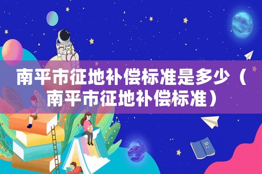 南平市征地補償標準是多少（南平市征地補償標準）