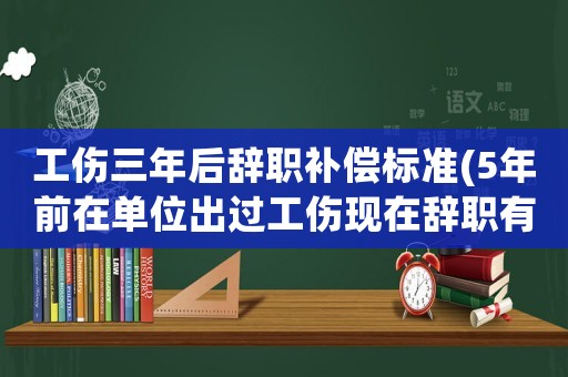 工傷三年后辭職補償標準(5年前在單位出過工傷現(xiàn)在辭職有補償嗎？)