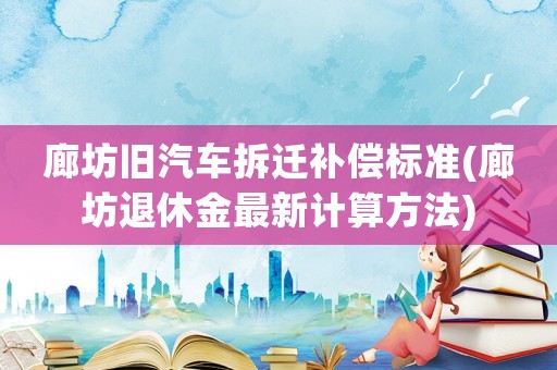 廊坊舊汽車拆遷補償標準(廊坊退休金最新計算方法)