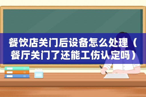 餐飲店關門后設備怎么處理（餐廳關門了還能工傷認定嗎）