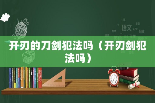 開刃的刀劍犯法嗎（開刃劍犯法嗎）