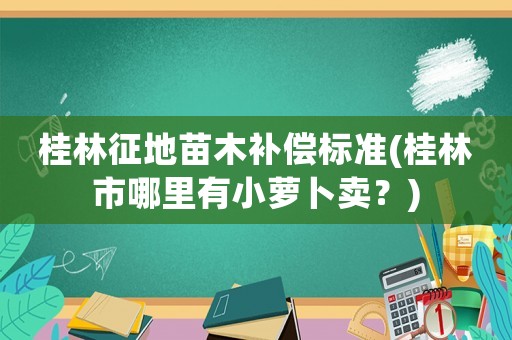 桂林征地苗木補償標準(桂林市哪里有小蘿卜賣？)