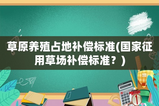 草原養殖占地補償標準(國家征用草場補償標準？)