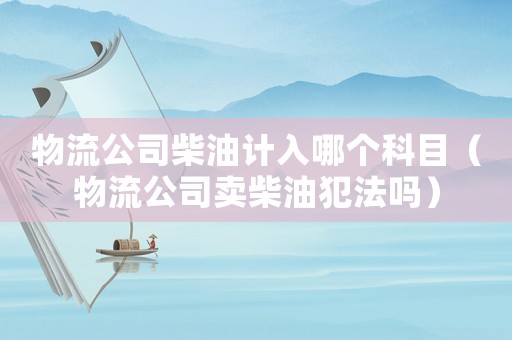 物流公司柴油計入哪個科目（物流公司賣柴油犯法嗎）