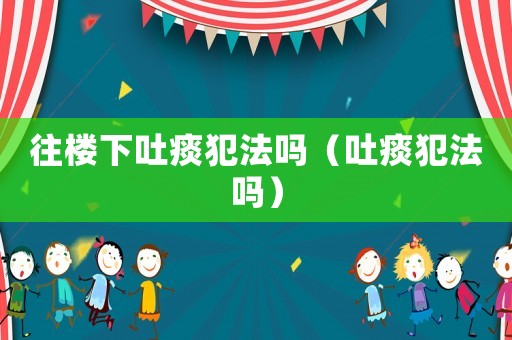 往樓下吐痰犯法嗎（吐痰犯法嗎）