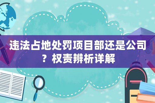 違法占地處罰項目部還是公司？權責辨析詳解