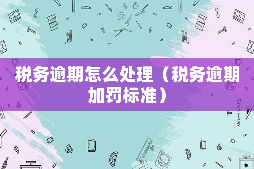 稅務逾期怎么處理（稅務逾期加罰標準）