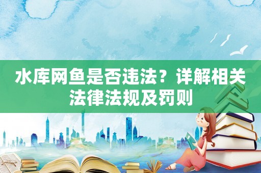 水庫網魚是否違法？詳解相關法律法規及罰則