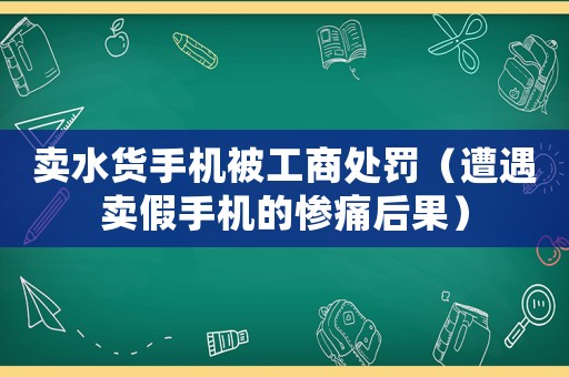 賣水貨手機被工商處罰（遭遇賣假手機的慘痛后果）