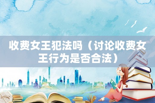 收費女王犯法嗎（討論收費女王行為是否合法）