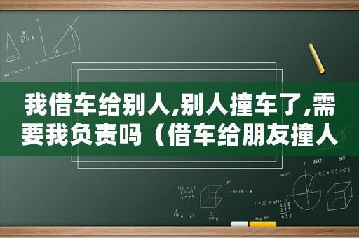 我借車給別人,別人撞車了,需要我負責嗎（借車給朋友撞人了怎么定罪）