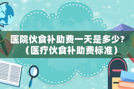 醫(yī)院伙食補助費一天是多少?（醫(yī)療伙食補助費標準）