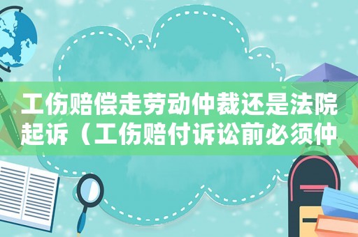 工傷賠償走勞動仲裁還是法院起訴（工傷賠付訴訟前必須仲裁嗎）