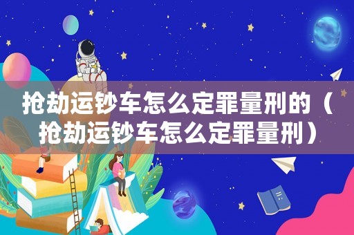 搶劫運鈔車怎么定罪量刑的（搶劫運鈔車怎么定罪量刑）