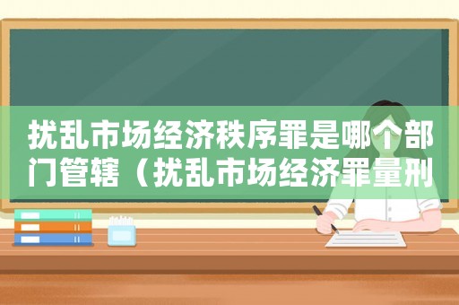 擾亂市場經濟秩序罪是哪個部門管轄（擾亂市場經濟罪量刑）