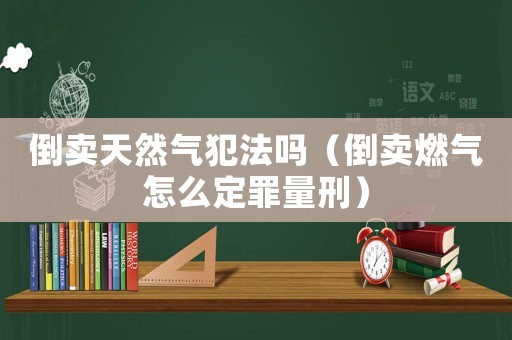 倒賣天然氣犯法嗎（倒賣燃氣怎么定罪量刑）