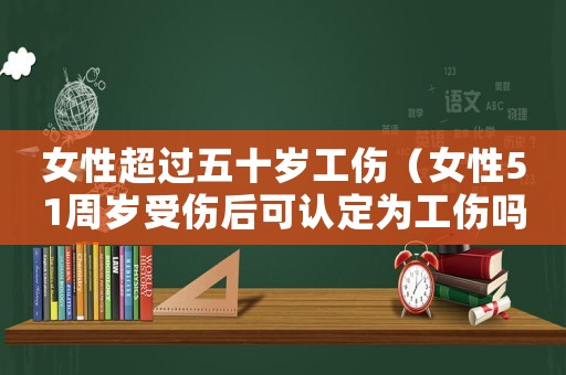 女性超過五十歲工傷（女性51周歲受傷后可認定為工傷嗎）