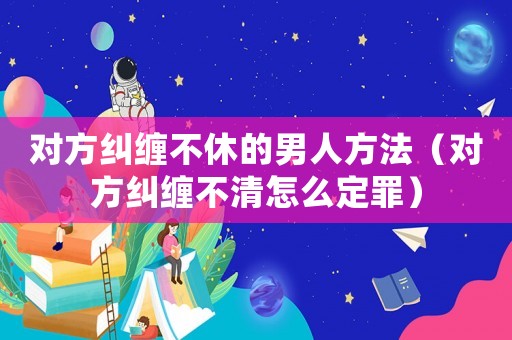 對方糾纏不休的男人方法（對方糾纏不清怎么定罪）