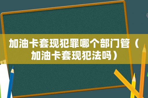 加油卡套現犯罪哪個部門管（加油卡套現犯法嗎）