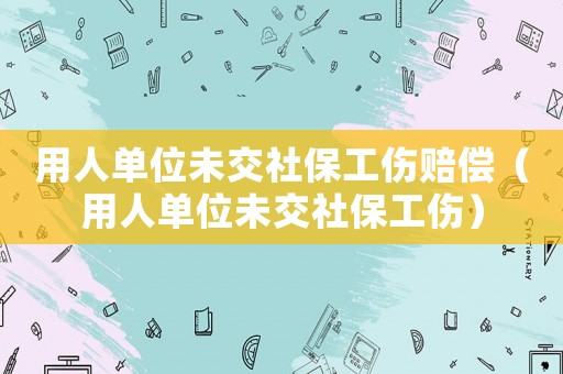 用人單位未交社保工傷賠償（用人單位未交社保工傷）