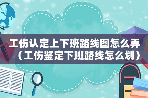 工傷認定上下班路線圖怎么弄（工傷鑒定下班路線怎么劃）