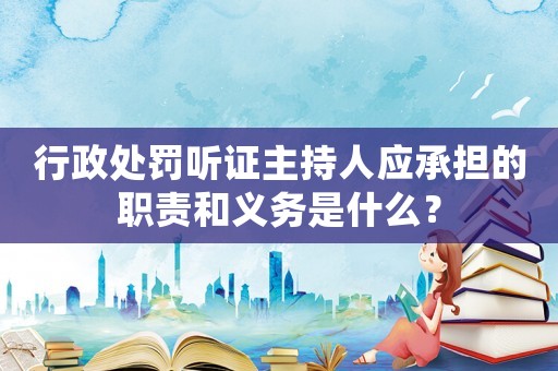 行政處罰聽證主持人應承擔的職責和義務是什么？