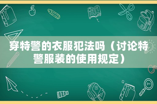 穿特警的衣服犯法嗎（討論特警服裝的使用規定）