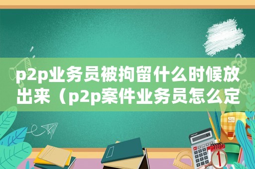 p2p業(yè)務(wù)員被拘留什么時候放出來（p2p案件業(yè)務(wù)員怎么定罪）