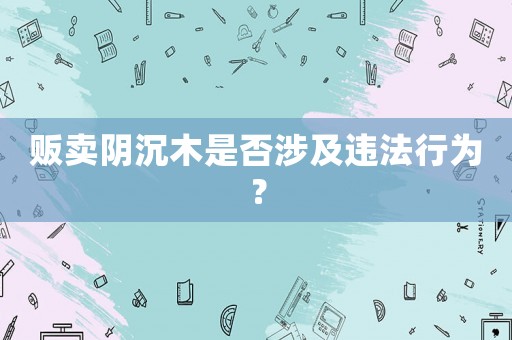 販賣陰沉木是否涉及違法行為？