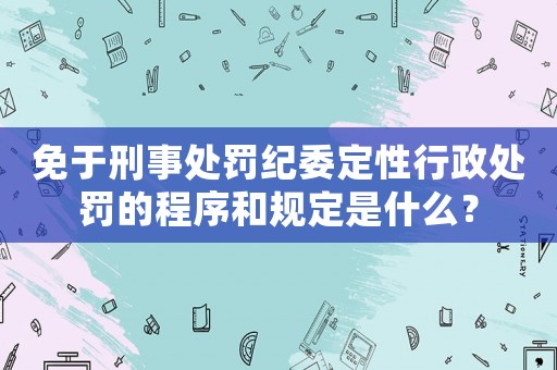 免于刑事處罰紀(jì)委定性行政處罰的程序和規(guī)定是什么？