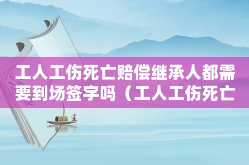 工人工傷死亡賠償繼承人都需要到場簽字嗎（工人工傷死亡賠償）