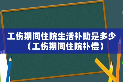 工傷期間住院生活補助是多少（工傷期間住院補償）