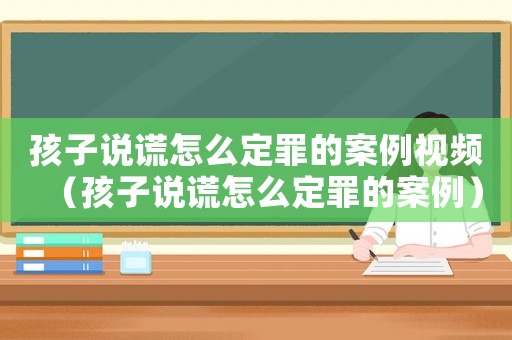 孩子說謊怎么定罪的案例視頻（孩子說謊怎么定罪的案例）