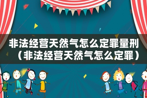 非法經營天然氣怎么定罪量刑（非法經營天然氣怎么定罪）