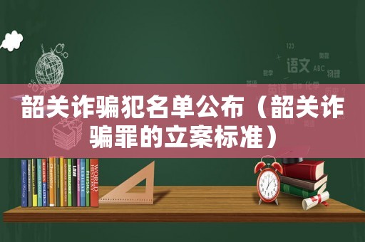 韶關詐騙犯名單公布（韶關詐騙罪的立案標準）