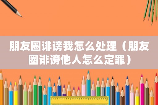朋友圈誹謗我怎么處理（朋友圈誹謗他人怎么定罪）