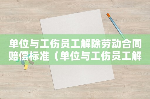 單位與工傷員工解除勞動合同賠償標準（單位與工傷員工解除勞動合同）
