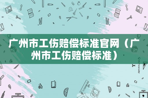 廣州市工傷賠償標準官網（廣州市工傷賠償標準）