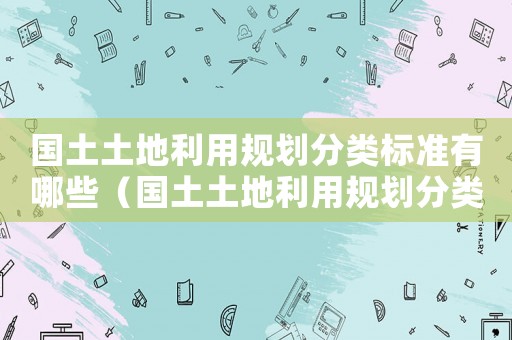 國土土地利用規(guī)劃分類標準有哪些（國土土地利用規(guī)劃分類標準）