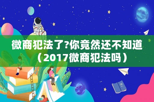 微商犯法了?你竟然還不知道（2017微商犯法嗎）