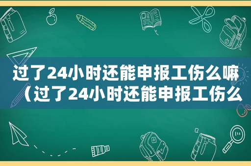 過了24小時還能申報工傷么嘛（過了24小時還能申報工傷么）