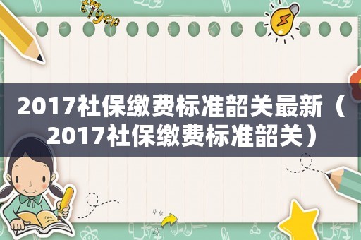 2017社保繳費標準韶關最新（2017社保繳費標準韶關）
