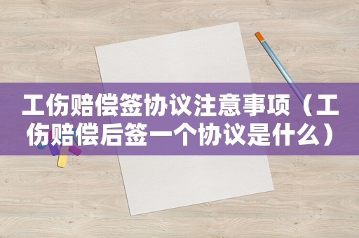 工傷賠償簽協議注意事項（工傷賠償后簽一個協議是什么）
