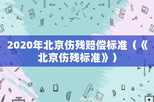 2020年北京傷殘賠償標(biāo)準(zhǔn)（《北京傷殘標(biāo)準(zhǔn)》）
