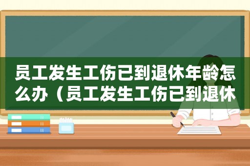 員工發生工傷已到退休年齡怎么辦（員工發生工傷已到退休年齡）