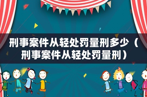 刑事案件從輕處罰量刑多少（刑事案件從輕處罰量刑）
