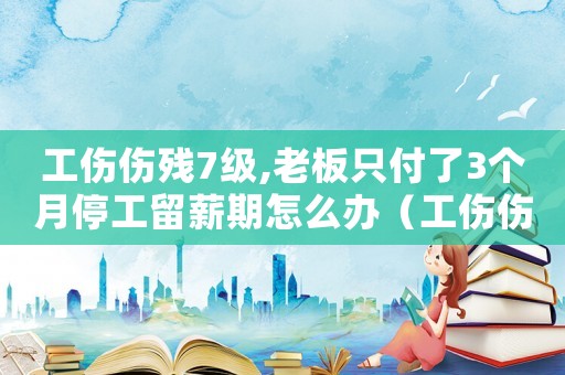 工傷傷殘7級,老板只付了3個月停工留薪期怎么辦（工傷傷殘7級）